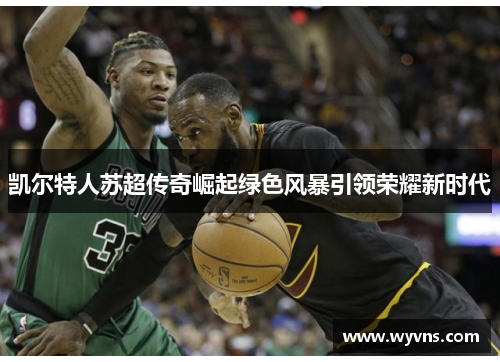 凯尔特人苏超传奇崛起绿色风暴引领荣耀新时代