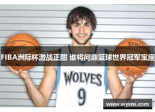 FIBA洲际杯激战正酣 谁将问鼎篮球世界冠军宝座