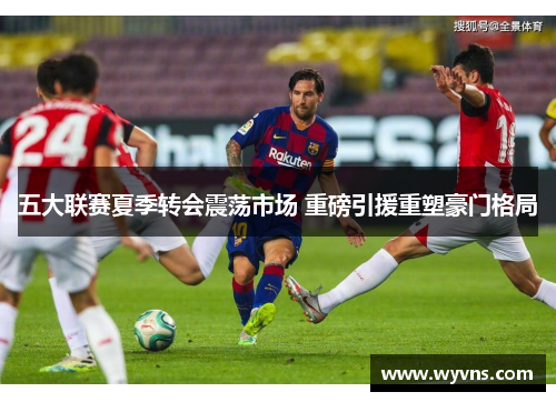 五大联赛夏季转会震荡市场 重磅引援重塑豪门格局