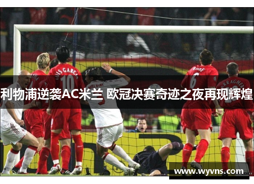利物浦逆袭AC米兰 欧冠决赛奇迹之夜再现辉煌